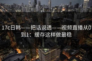 17c日韩——把话说透——视频直播从0到1：缓存这样做最稳