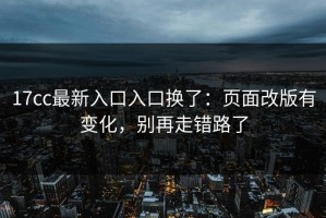 17cc最新入口入口换了：页面改版有变化，别再走错路了