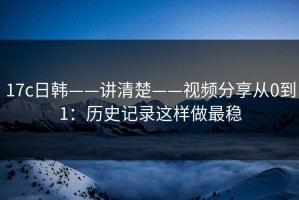 17c日韩——讲清楚——视频分享从0到1：历史记录这样做最稳