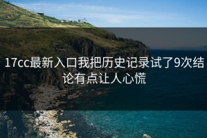 17cc最新入口我把历史记录试了9次结论有点让人心慌