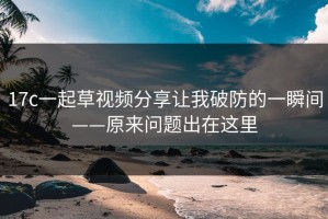 17c一起草视频分享让我破防的一瞬间——原来问题出在这里