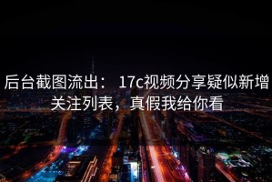 后台截图流出： 17c视频分享疑似新增关注列表，真假我给你看