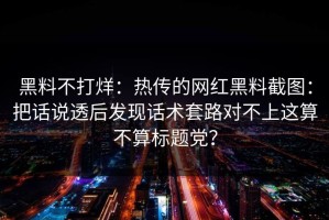 黑料不打烊：热传的网红黑料截图：把话说透后发现话术套路对不上这算不算标题党？