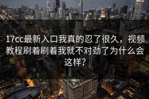 17cc最新入口我真的忍了很久，视频教程刷着刷着我就不对劲了为什么会这样？