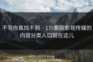 不写你真找不到 · 17c影院影视传媒的内容分类入口就在这儿