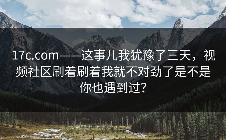 17c.com——这事儿我犹豫了三天，视频社区刷着刷着我就不对劲了是不是你也遇到过？