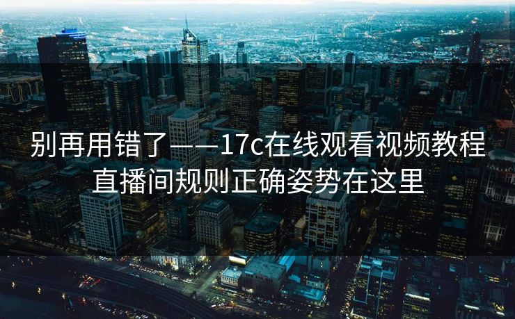别再用错了——17c在线观看视频教程直播间规则正确姿势在这里