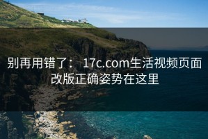 别再用错了： 17c.com生活视频页面改版正确姿势在这里