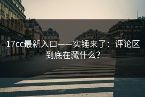 17cc最新入口——实锤来了：评论区到底在藏什么？