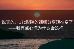 说真的，17c影院的视频分享现在变了——我有点心慌为什么会这样_