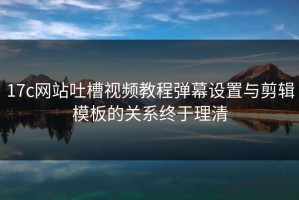 17c网站吐槽视频教程弹幕设置与剪辑模板的关系终于理清