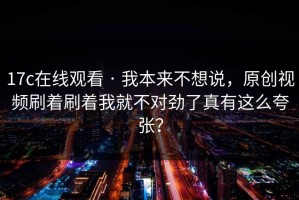 17c在线观看 · 我本来不想说，原创视频刷着刷着我就不对劲了真有这么夸张？