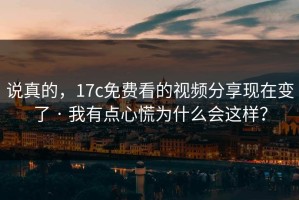 说真的，17c免费看的视频分享现在变了 · 我有点心慌为什么会这样？