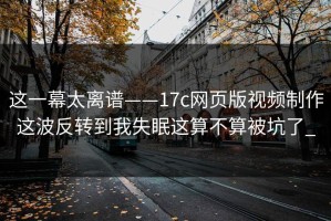 这一幕太离谱——17c网页版视频制作这波反转到我失眠这算不算被坑了_