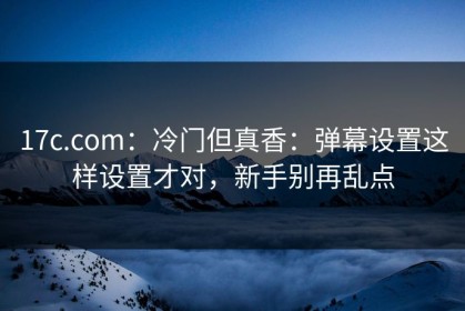 17c.com：冷门但真香：弹幕设置这样设置才对，新手别再乱点