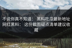 不说你真不知道： 黑料吃瓜最新地址网红黑料： 这份截图疑点清单建议收藏
