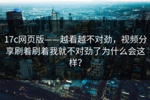 17c网页版——越看越不对劲，视频分享刷着刷着我就不对劲了为什么会这样？