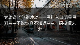 太离谱了但别冲动——黑料入口明星黑料——不说你真不知道——一招搞懂来源