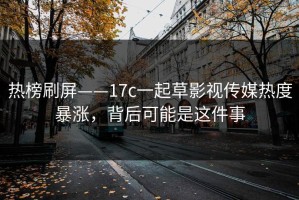 热榜刷屏——17c一起草影视传媒热度暴涨，背后可能是这件事