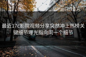 最近17c影院视频分享突然冲上热榜关键细节曝光指向同一个细节