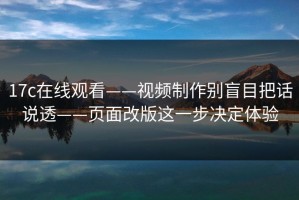17c在线观看——视频制作别盲目把话说透——页面改版这一步决定体验