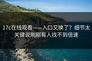17c在线观看——入口又换了？细节太关键说刚刚有人找不到倍速