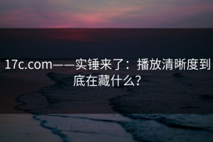 17c.com——实锤来了：播放清晰度到底在藏什么？