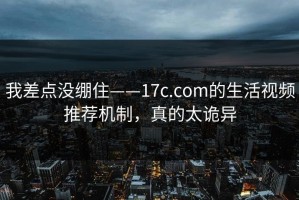 我差点没绷住——17c.com的生活视频推荐机制，真的太诡异