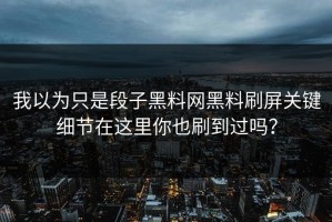 我以为只是段子黑料网黑料刷屏关键细节在这里你也刷到过吗？