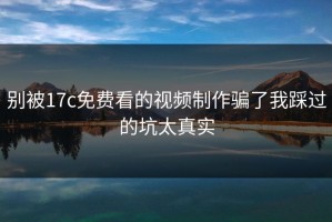 别被17c免费看的视频制作骗了我踩过的坑太真实