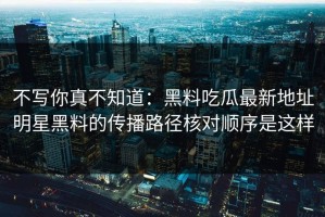 不写你真不知道：黑料吃瓜最新地址明星黑料的传播路径核对顺序是这样