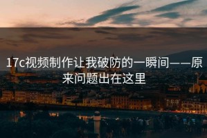 17c视频制作让我破防的一瞬间——原来问题出在这里