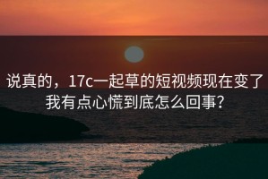 说真的，17c一起草的短视频现在变了我有点心慌到底怎么回事？
