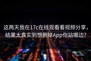 这两天我在17c在线观看看视频分享，结果太真实到想删掉App你站哪边？