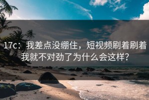 17c：我差点没绷住，短视频刷着刷着我就不对劲了为什么会这样？