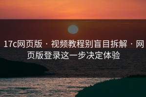 17c网页版 · 视频教程别盲目拆解 · 网页版登录这一步决定体验