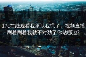 17c在线观看我承认我慌了，视频直播刷着刷着我就不对劲了你站哪边？