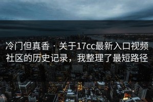 冷门但真香 · 关于17cc最新入口视频社区的历史记录，我整理了最短路径