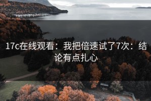 17c在线观看：我把倍速试了7次：结论有点扎心
