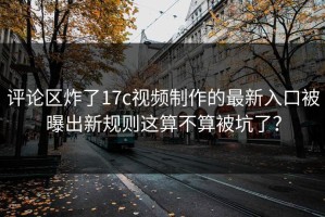 评论区炸了17c视频制作的最新入口被曝出新规则这算不算被坑了？
