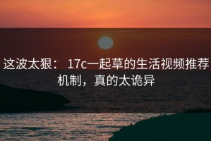 这波太狠： 17c一起草的生活视频推荐机制，真的太诡异