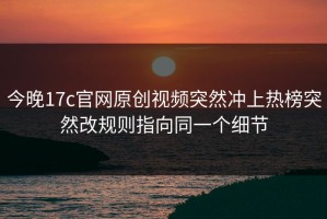 今晚17c官网原创视频突然冲上热榜突然改规则指向同一个细节