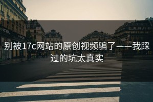 别被17c网站的原创视频骗了——我踩过的坑太真实