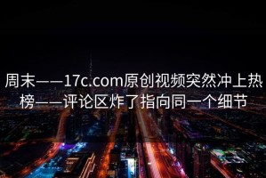 周末——17c.com原创视频突然冲上热榜——评论区炸了指向同一个细节
