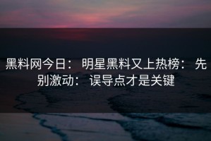 黑料网今日： 明星黑料又上热榜： 先别激动： 误导点才是关键