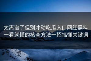 太离谱了但别冲动吃瓜入口网红黑料一看就懂的核查方法一招搞懂关键词