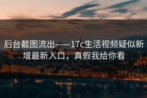 后台截图流出——17c生活视频疑似新增最新入口，真假我给你看