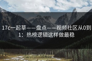 17c一起草——盘点——视频社区从0到1：热榜逻辑这样做最稳