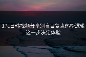 17c日韩视频分享别盲目复盘热榜逻辑这一步决定体验