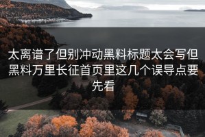 太离谱了但别冲动黑料标题太会写但黑料万里长征首页里这几个误导点要先看